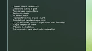 • Contains moister content 8.5%
• Dimensional stability is good
• Acids damage, weaken fibers
• Resistant to alkalis
• No harmful effects
• High resistant to most organic solvent
• Bacteria in soil can also degrade cotton
• Long expodure to light turns fiber yellow and loses its strength
• Fungus can grow on cotton
• Withstand moderate heat
• Acid perspiration has a slightly deteriotating effect
 