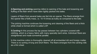 4.Opening and picking-opening refers to opening of the bale and loosening and
fluffing of the fiber which have been tightly packed into bales.
Layers of fibers from several bales are fed into an opener. The fibers emerge from
the opener like a fluffy mass, i.e. 10-15 times as bulky as compared to the bale.
The picking machine continues the loosening and cleaning of the fibers and a thick
white sheet is formed which is called LAP.
5.Carding-In this process the lap passes between two cylinders covered with
clothing, which is a heavy fabric with many specialty bent wires. Individual fibers are
straightened and made somewhat parallel.
In this machine cotton is thoroughly cleaned off all embedded dirt and foreign matter.
There is no sorting of long and short fibers. The fibers emerges from the carding rolls
as a thin sheet
 