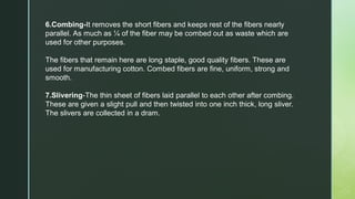 6.Combing-It removes the short fibers and keeps rest of the fibers nearly
parallel. As much as ¼ of the fiber may be combed out as waste which are
used for other purposes.
The fibers that remain here are long staple, good quality fibers. These are
used for manufacturing cotton. Combed fibers are fine, uniform, strong and
smooth.
7.Slivering-The thin sheet of fibers laid parallel to each other after combing.
These are given a slight pull and then twisted into one inch thick, long sliver.
The slivers are collected in a dram.
 