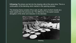 8.Drawing-The slivers are fed into the drawing rolls at the same time. This is a
continuation of the blending which started in the opening process.
The drawing frame consists of four sets of cells, each of which travels at a
faster speed then the previous set. The difference in the speed causes
elongation of the sliver and reduction in the diameter.
Drawing
 