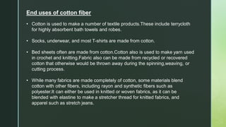 End uses of cotton fiber
• Cotton is used to make a number of textile products.These include terrycloth
for highly absorbent bath towels and robes.
• Socks, underwear, and most T-shirts are made from cotton.
• Bed sheets often are made from cotton.Cotton also is used to make yarn used
in crochet and knitting.Fabric also can be made from recycled or recovered
cotton that otherwise would be thrown away during the spinning,weaving, or
cutting process.
• While many fabrics are made completely of cotton, some materials blend
cotton with other fibers, including rayon and synthetic fibers such as
polyester.It can either be used in knitted or woven fabrics, as it can be
blended with elastine to make a stretcher thread for knitted fabrics, and
apparel such as stretch jeans.
 