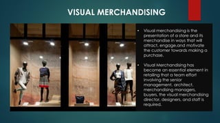 VISUAL MERCHANDISING
• Visual merchandising is the
presentation of a store and its
merchandise in ways that will
attract, engage,and motivate
the customer towards making a
purchase.
• Visual Merchandising has
become an essential element in
retailing that a team effort
involving the senior
management, architect,
merchandising managers,
buyers, the visual merchandising
director, designers, and staff is
required.
 