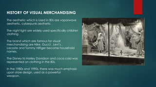 HISTORY OF VISUAL MERCHANDISING
The aesthetic which is Used in 80s are vaporwave
aesthetic, cyberpunk aesthetic .
The night light are widely used specifically children
clothing .
The brand which are famous for visual
merchandising are Nike, Gucci , Levi’s ,
Lacoste and Tommy Hilfiger become household
names.
The Disney to Harley Davidson and coca cola was
represented on clothing in the 80s.
In the 1980s and 1990s, there was much emphasis
upon store design, used as a powerful
weapon.
 