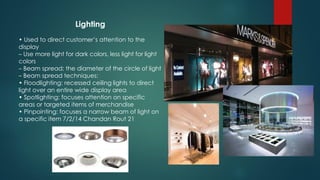 Lighting
• Used to direct customer’s attention to the
display
– Use more light for dark colors, less light for light
colors
– Beam spread; the diameter of the circle of light
– Beam spread techniques:
• Floodlighting: recessed ceiling lights to direct
light over an entire wide display area
• Spotlighting: focuses attention on specific
areas or targeted items of merchandise
• Pinpointing: focuses a narrow beam of light on
a specific item 7/2/14 Chandan Rout 21
 