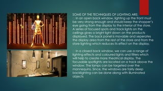 SOME OF THE TECHNIQUES OF LIGHTING ARE:
In an open back window, lighting up the front must
be very strong enough and should keep the shopper’s
eye going from the display to the interior of the store.
A series of focused spots and track lights on the
ceilings gives a bright light down on the products
displayed. The back panel is movable and seperates
the display area from the rest of the store and from the
store lighting which reduces its effect on the display.
In a closed back window, we can use a range of
lighting effects and coloured lights and filters which
will help to create more theatrical display. The
focusable spotlights are located on a track above the
window. The lamps can be targeted over the
mannequins. Since, the windows are fairly deep
backlighting can be done along with illuminated
objects
 
