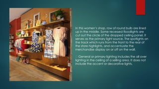 In this women’s shop, row of round bulb are lined
up in the middle. Some recessed floodlights are
cut out the circle of the dropped ceiling panel, It
serves as the primary light source. The spotlights on
the track which runs from the front to the rear of
the store highlights, and accentuate the
merchandise display on or off on the wall.
General or primary lighting includes the all over
lighting in the ceiling of a selling area. It does not
include the accent or decorative lights.
 