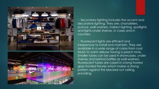 Secondary lighting includes the accent and
decorative lighting. They are: chandeliers,
sconce, wall washers, indirect lighting, spotlights
and lights under shelves, in cases and in
counters.
Fluorescent lights are efficient and
inexpensive to install and maintain. They are
available in a wide range of colors from cool
bluish to warm deluxe having a peach tone.
Smaller tubes can be used in showcases, under
shelves and behind baffles as wall washers.
Fluorescent tubes are cased in a long frosted
glass fronted fixtures which makes a strong
pattern against the blacked out ceiling,
providing
 