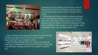 General, primary lighting for this store. Pencil
fluorescent tubes in red plastic sleeves give a
visual excitement and a hectic tempo of the
shop.
Incandescent bulbs mostly produce warmer
and more flattering lights than the fluorescent
but emit more heat. These lamps do not burn
long or are not efficient as the fluorescents. They
are available I wide ranges of size, shapes, and
wattages. They can be decorative too.
High Intensity Discharge (HID) lamps is efficient and
inexpensive light source which has its colour
improved for its use inside the store.
Light Emitting Diode (LED) are solid-state devices
that do not require any heating of filaments. They are
cost efficient, energy efficient and green material
too.
 