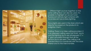 Different light sources together on the
same selling floor can also be used. It is
possible to highlight an accent and
fluorescent primary light scheme with
incandescent secondary lighting.
Focus lights are used in the store which are
directly focusssed on the products to
enlighten them.
Ceiling: There is no false ceiling provided. It
is an exposed ceiling were the HVAC ducts
and the lighting ducts are all exposed. 2’ x
2’ grid I provided through that all the
service ducts are seen. The ceiling is all
painted black to coordinate with the store
interior and to the merchandise.
 