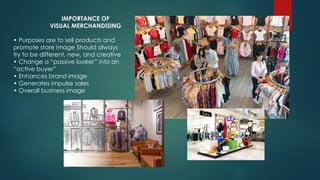 IMPORTANCE OF
VISUAL MERCHANDISING
• Purposes are to sell products and
promote store image Should always
try to be different, new, and creative
• Change a “passive looker” into an
“active buyer”
• Enhances brand image
• Generates impulse sales
• Overall business image
 