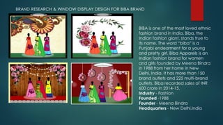 BRAND RESEARCH & WINDOW DISPLAY DESIGN FOR BIBA BRAND
BIBA is one of the most loved ethnic
fashion brand in India. Biba, the
Indian fashion giant, stands true to
its name. The word “biba” is a
Punjabi endearment for a young
and pretty girl. Biba Apparels is an
Indian fashion brand for women
and girls founded by Meena Bindra
in 1988 from her home in New
Delhi, India. It has more than 150
brand outlets and 225 multi-brand
outlets. Biba recorded sales of INR
600 crore in 2014-15.
Industry - Fashion
Founded -1988
Founder - Meena Bindra
Headquarters - New Delhi,India
 