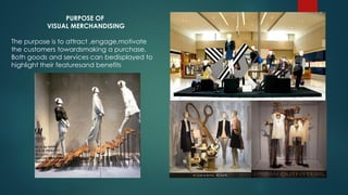 PURPOSE OF
VISUAL MERCHANDISING
The purpose is to attract ,engage,motivate
the customers towardsmaking a purchase.
Both goods and services can bedisplayed to
highlight their featuresand benefits
 