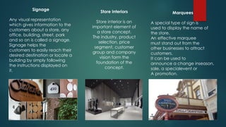 Signage
Any visual representation
which gives information to the
customers about a store, any
office, building, street, park
and so on is called a signage.
Signage helps the
customers to easily reach their
desired destination or locate a
building by simply following
the instructions displayed on
it.
Store interiors
Store interior is an
important element of
a store concept.
The industry, product
selection, price
segment, customer
group and company
vision form the
foundation of the
concept.
Marquees
A special type of sign is
used to display the name of
the store.
An effective marquee
must stand out from the
other businesses to attract
customers.
It can be used to
announce a change inseason,
sale, a specialevent or
A promotion.
 