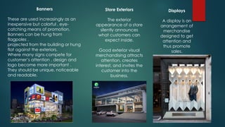 Banners
These are used increasingly as an
inexpensive but colorful , eye-
catching means of promotion.
Banners can be hung from
flagpoles ,
projected from the building or hung
flat against the exteriors.
Where many signs compete for
customer’s attention , design and
logo become more important .
They should be unique, noticeable
and readable.
Store Exteriors
The exterior
appearance of a store
silently announces
what customers can
expect inside.
Good exterior visual
merchandising attracts
attention, creates
interest, and invites the
customer into the
business.
Displays
A display is an
arrangement of
merchandise
designed to get
attention and
thus promote
sales.
 