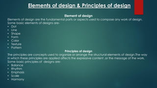 Element of design
Elements of design are the fundamental parts or aspects used to compose any work of design.
Some basic elements of designs are-
• Dot
• Line
• Shape
• Form
• Color
• Texture
• Pattern
Principles of design
The principles are concepts used to organize or arrange the structural elements of design.The way
in which these principles are applied affects the expressive content ,or the message of the work.
Some basic principles of designs are-
• Balance
• Rhythm
• Emphasis
• Scale
• Harmony
Elements of design & Principles of design
 