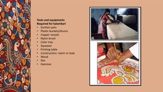 Tools and equipments
Required for kalamkari
• Earthen pots
• Plastic buckets/drums
• Copper vessels
• Nylon brush
• Color tray
• Squeezer
• Printing table
• Construction: neem or teak
• Wood
• Pen
• Hammer
 