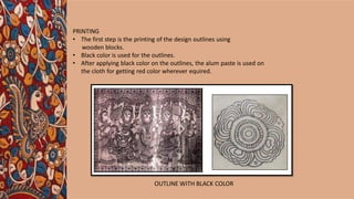 PRINTING
• The first step is the printing of the design outlines using
wooden blocks.
• Black color is used for the outlines.
• After applying black color on the outlines, the alum paste is used on
the cloth for getting red color wherever equired.
OUTLINE WITH BLACK COLOR
 