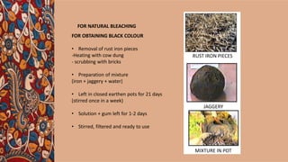 FOR OBTAINING BLACK COLOUR
• Removal of rust iron pieces
-Heating with cow dung
- scrubbing with bricks
• Preparation of mixture
(iron + jaggery + water)
• Left in closed earthen pots for 21 days
(stirred once in a week)
• Solution + gum left for 1-2 days
• Stirred, filtered and ready to use
RUST IRON PIECES
JAGGERY
MIXTURE IN POT
FOR NATURAL BLEACHING
 