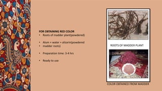 FOR OBTAINING RED COLOR
• Roots of madder plant(powdered)
• Alum + water + alizarin(powdered
• madder roots)
• Preparation time: 3-4 hrs
• Ready to use
ROOTS OF MADDER PLANT
COLOR OBTAINED FROM MADDER
 