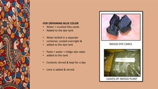 FOR OBTAINING BLUE COLOR
• Water + crushed Alta seeds
• Added to the dye tank
• Water boiled in a separate
• container, cooled overnight &
• added to the dye tank
• Paste + water + indigo dye cakes
• added to the tank
• Contents stirred & kept for a day
• Lime is added & stirred
INDIGO DYE CAKES
LEAVES OF INDIGO PLANT
 