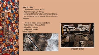 BLOCKS USED
• Block made of Teak wood:
- Medium weight yet strong.
- Remains stable in erratic weather conditions.
- Can withstand heavy beating due to inherent
strength.
• Types of blocks based on end use:
- Outline block – Massa, Reiki
- Filling block – Datta
- Background block –
Gadh, Kappu
WOODEN BLOCK
 