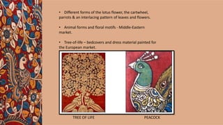 TREE OF LIFE PEACOCK
• Different forms of the lotus flower, the cartwheel,
parrots & an interlacing pattern of leaves and flowers.
• Animal forms and floral motifs - Middle-Eastern
market.
• Tree-of-life – bedcovers and dress material painted for
the European market.
 