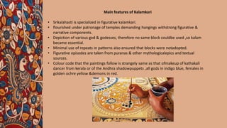Main features of Kalamkari
• Srikalahasti is specialized in figurative kalamkari.
• flourished under patronage of temples demanding hangings withstrong figurative &
narrative components.
• Depiction of various god & godesses, therefore no same block couldbe used ,so kalam
became essential.
• Minimal use of repeats in patterns also ensured that blocks were notadopted.
• Figurative episodes are taken from puranas & other mythologicalepics and textual
sources.
• Colour code that the paintings follow is strangely same as that ofmakeup of kathakali
dancer from kerala or of the Andhra shadowpuppets ,all gods in indigo blue, females in
golden ochre yellow &demons in red.
 