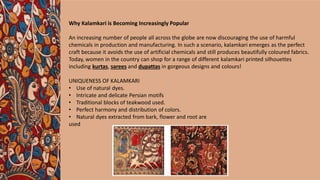 Why Kalamkari is Becoming Increasingly Popular
An increasing number of people all across the globe are now discouraging the use of harmful
chemicals in production and manufacturing. In such a scenario, kalamkari emerges as the perfect
craft because it avoids the use of artificial chemicals and still produces beautifully coloured fabrics.
Today, women in the country can shop for a range of different kalamkari printed silhouettes
including kurtas, sarees and dupattas in gorgeous designs and colours!
UNIQUENESS OF KALAMKARI
• Use of natural dyes.
• Intricate and delicate Persian motifs
• Traditional blocks of teakwood used.
• Perfect harmony and distribution of colors.
• Natural dyes extracted from bark, flower and root are
used
 