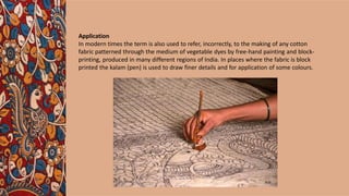 Application
In modern times the term is also used to refer, incorrectly, to the making of any cotton
fabric patterned through the medium of vegetable dyes by free-hand painting and block-
printing, produced in many different regions of India. In places where the fabric is block
printed the kalam (pen) is used to draw finer details and for application of some colours.
 