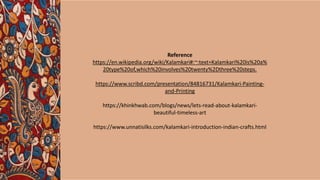 Reference
https://en.wikipedia.org/wiki/Kalamkari#:~:text=Kalamkari%20is%20a%
20type%20of,which%20involves%20twenty%2Dthree%20steps.
https://www.scribd.com/presentation/84816731/Kalamkari-Painting-
and-Printing
https://khinkhwab.com/blogs/news/lets-read-about-kalamkari-
beautiful-timeless-art
https://www.unnatisilks.com/kalamkari-introduction-indian-crafts.html
 