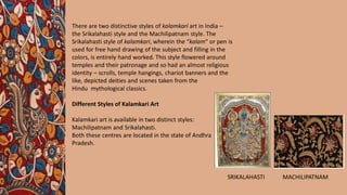 There are two distinctive styles of kalamkari art in India –
the Srikalahasti style and the Machilipatnam style. The
Srikalahasti style of kalamkari, wherein the “kalam” or pen is
used for free hand drawing of the subject and filling in the
colors, is entirely hand worked. This style flowered around
temples and their patronage and so had an almost religious
identity – scrolls, temple hangings, chariot banners and the
like, depicted deities and scenes taken from the
Hindu mythological classics.
Different Styles of Kalamkari Art
Kalamkari art is available in two distinct styles:
Machilipatnam and Srikalahasti.
Both these centres are located in the state of Andhra
Pradesh.
SRIKALAHASTI MACHILIPATNAM
 