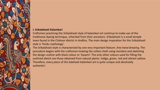 I. Srikalahasti Kalamkari
Craftsmen practicing the Srikalahasti style of kalamkari art continue to make use of the
traditional dyeing technique, inherited from their ancestors. Srikalahasti is a small temple
town found in the Chittoor district in Andhra. The main design inspiration for the Srikalahasti
style is ‘hindu mythology’.
The Srikalahasti style is characterized by one very important feature: free hand drawing. The
procedure begins with the craftsman treating the cotton cloth using mordant and sketching
the design outline with black colour or ‘kasami’. The only other colours used for filling the
outlined sketch are those obtained from natural plants: indigo, green, red and vibrant yellow.
Therefore, every piece of the kalahasti kalamkari art is quite unique and absolutely
authentic!
 