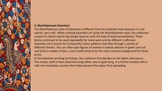 II. Machilipatnam Kalamkari
The Machilipatnam style of kalamkari is different from the kalahasti style because it is not
exactly ‘pen craft’. While creating kalamkari art using the Machilipatnam style, the craftsman
creates his sketch and its key design features with the help of hand-carved blocks. These
blocks continued to be used repeatedly for many years and by different craftsmen.
Kalamkari art is known for its beautiful colour patterns that flow through a variety of
different themes. You can often spot figures of women in yellow, demons in green and red
and Gods in shades of blue. Lotus motifs tend to be the most common background for these
prints.
In the kalamkari printing technique, the craftsman first decides on the fabric and colours.
The chosen cloth is then bleached using either cow or goat dung. It is further treated with a
milk and myrobalan solution that helps prevent the colour from spreading.
 