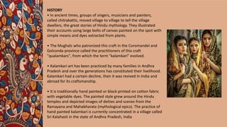 HISTORY
• In ancient times, groups of singers, musicians and painters,
called chitrakattis, moved village to village to tell the village
dwellers, the great stories of Hindu mythology. They illustrated
their accounts using large bolts of canvas painted on the spot with
simple means and dyes extracted from plants.
• The Mughals who patronized this craft in the Coromandel and
Golconda province called the practitioners of this craft
"qualamkars", from which the term "kalamkari" evolved.
• Kalamkari art has been practiced by many families in Andhra
Pradesh and over the generations has constituted their livelihood.
Kalamkari had a certain decline, then it was revived in India and
abroad for its craftsmanship.
• It is traditionally hand painted or block printed on cotton fabric
with vegetable dyes. The painted style grew around the Hindu
temples and depicted images of deities and scenes from the
Ramayana and Mahabharata (mythological epics). The practice of
hand painted kalamkari is currently concentrated in a village called
Sri Kalahasti in the state of Andhra Pradesh, India
 