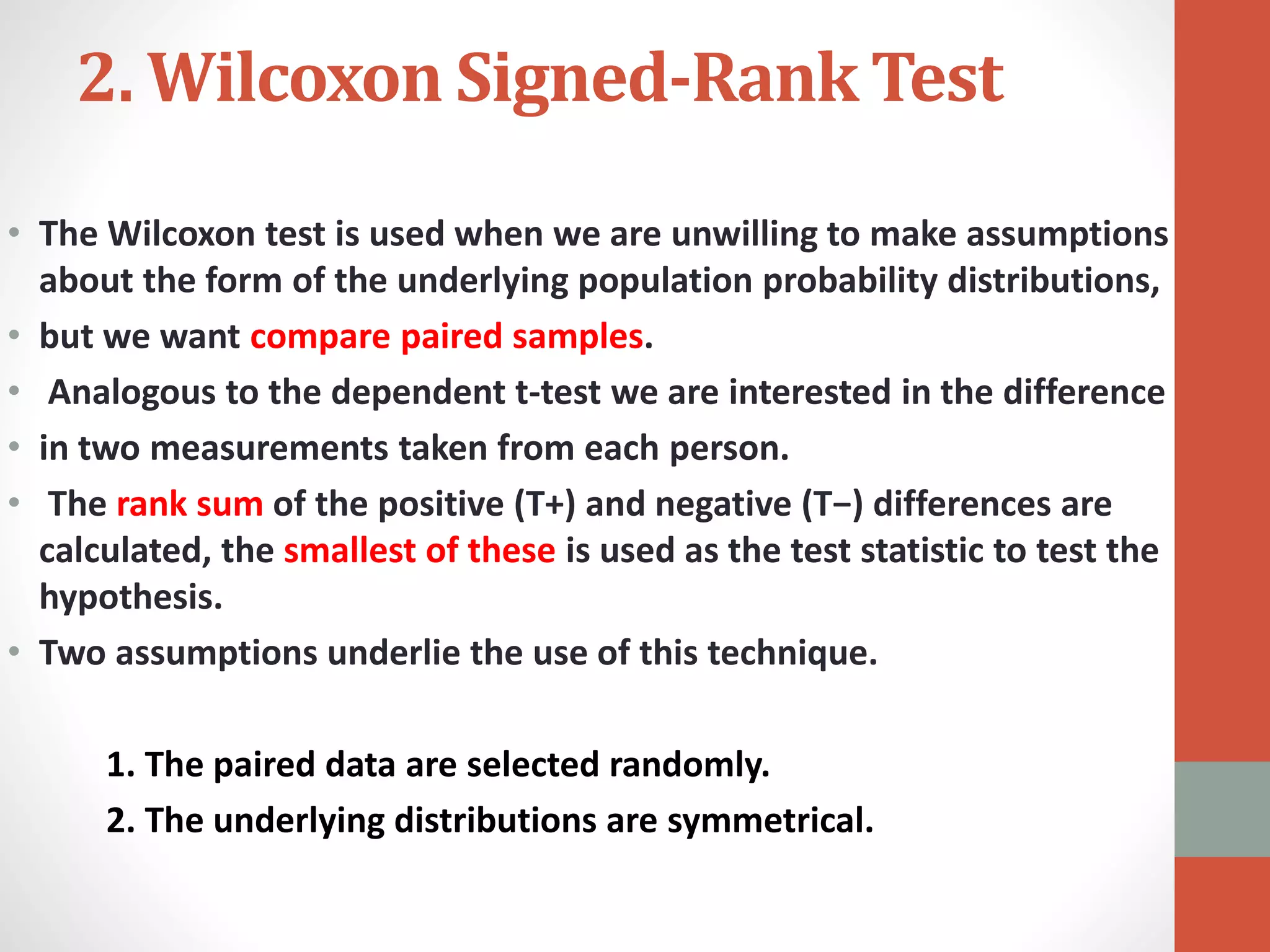 2. Wilcoxon Signed-Rank Test
• The Wilcoxon test is used when we are unwilling to make assumptions
about the form of the underlying population probability distributions,
• but we want compare paired samples.
• Analogous to the dependent t-test we are interested in the difference
• in two measurements taken from each person.
• The rank sum of the positive (T+) and negative (T−) differences are
calculated, the smallest of these is used as the test statistic to test the
hypothesis.
• Two assumptions underlie the use of this technique.
1. The paired data are selected randomly.
2. The underlying distributions are symmetrical.
 