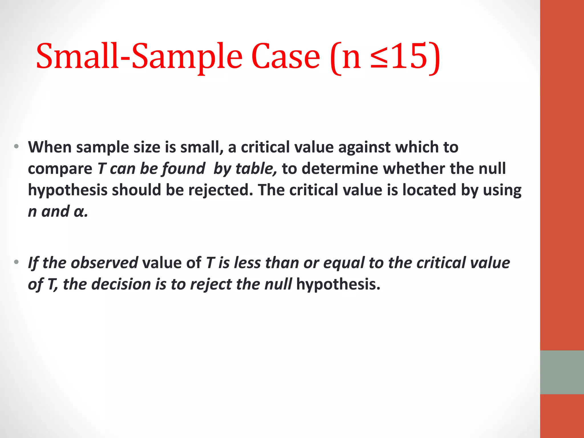 Small-Sample Case (n ≤15)
• When sample size is small, a critical value against which to
compare T can be found by table, to determine whether the null
hypothesis should be rejected. The critical value is located by using
n and α.
• If the observed value of T is less than or equal to the critical value
of T, the decision is to reject the null hypothesis.
 