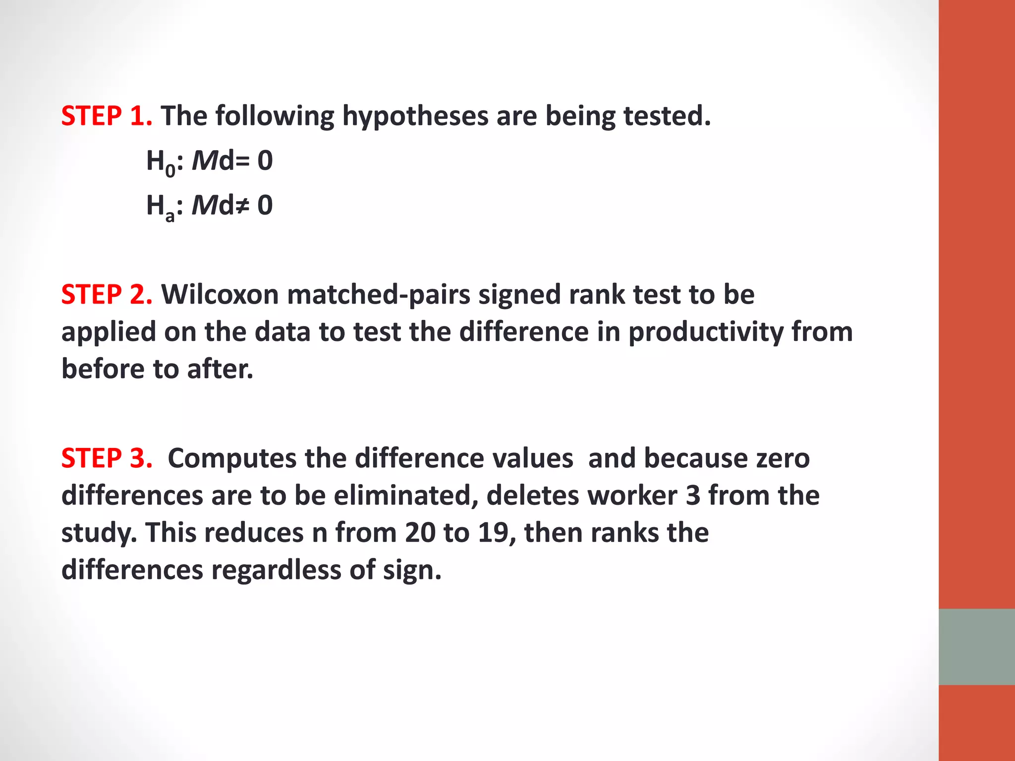 STEP 1. The following hypotheses are being tested.
H0: Md= 0
Ha: Md≠ 0
STEP 2. Wilcoxon matched-pairs signed rank test to be
applied on the data to test the difference in productivity from
before to after.
STEP 3. Computes the difference values and because zero
differences are to be eliminated, deletes worker 3 from the
study. This reduces n from 20 to 19, then ranks the
differences regardless of sign.
 