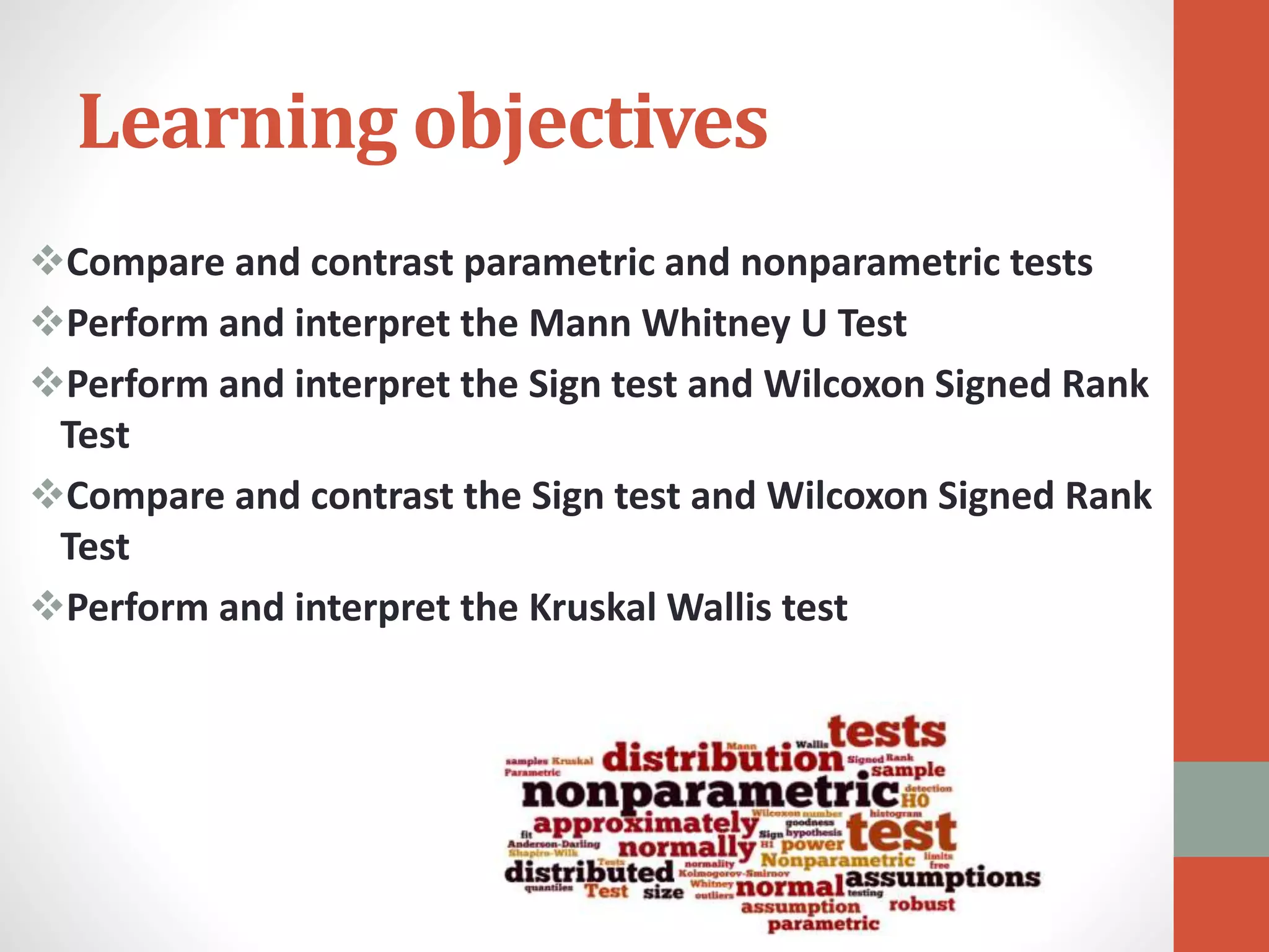 Learning objectives
Compare and contrast parametric and nonparametric tests
Perform and interpret the Mann Whitney U Test
Perform and interpret the Sign test and Wilcoxon Signed Rank
Test
Compare and contrast the Sign test and Wilcoxon Signed Rank
Test
Perform and interpret the Kruskal Wallis test
 