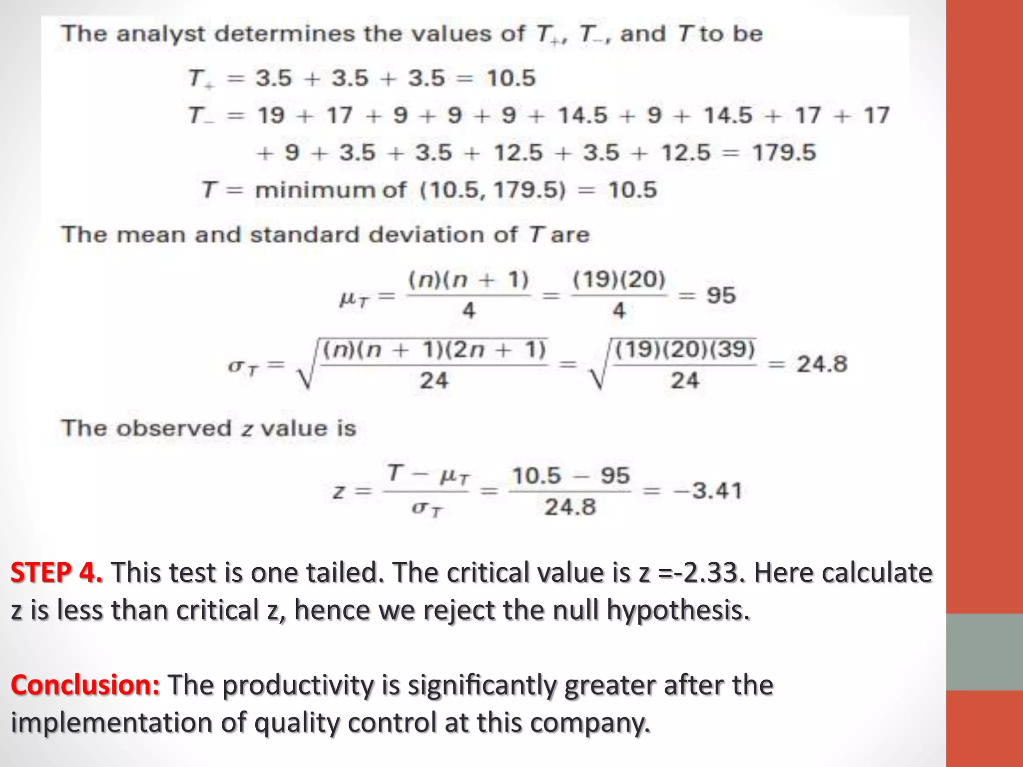 STEP 4. This test is one tailed. The critical value is z =-2.33. Here calculate
z is less than critical z, hence we reject the null hypothesis.
Conclusion: The productivity is signiﬁcantly greater after the
implementation of quality control at this company.
 