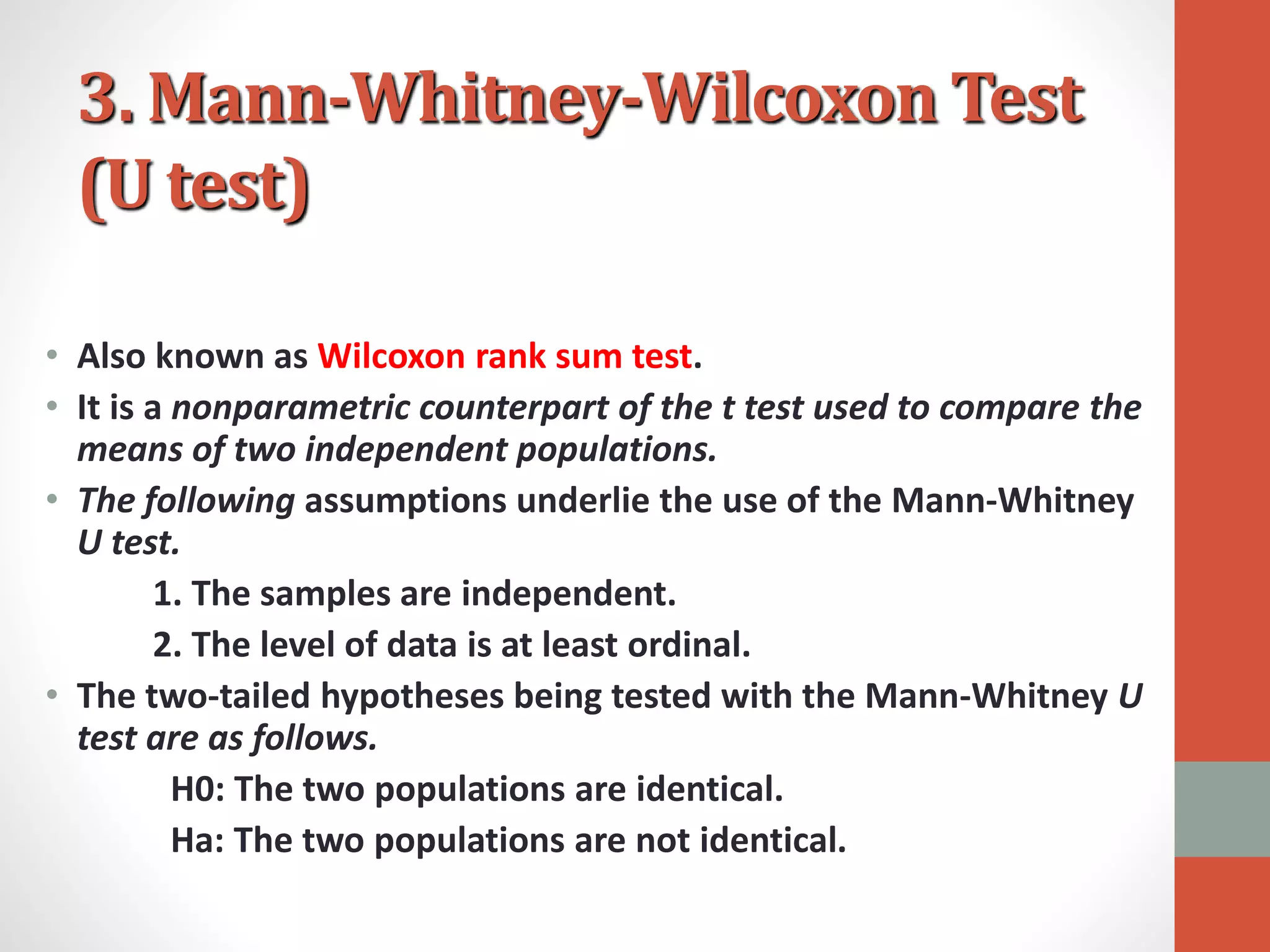 3. Mann-Whitney-Wilcoxon Test
(U test)
• Also known as Wilcoxon rank sum test.
• It is a nonparametric counterpart of the t test used to compare the
means of two independent populations.
• The following assumptions underlie the use of the Mann-Whitney
U test.
1. The samples are independent.
2. The level of data is at least ordinal.
• The two-tailed hypotheses being tested with the Mann-Whitney U
test are as follows.
H0: The two populations are identical.
Ha: The two populations are not identical.
 