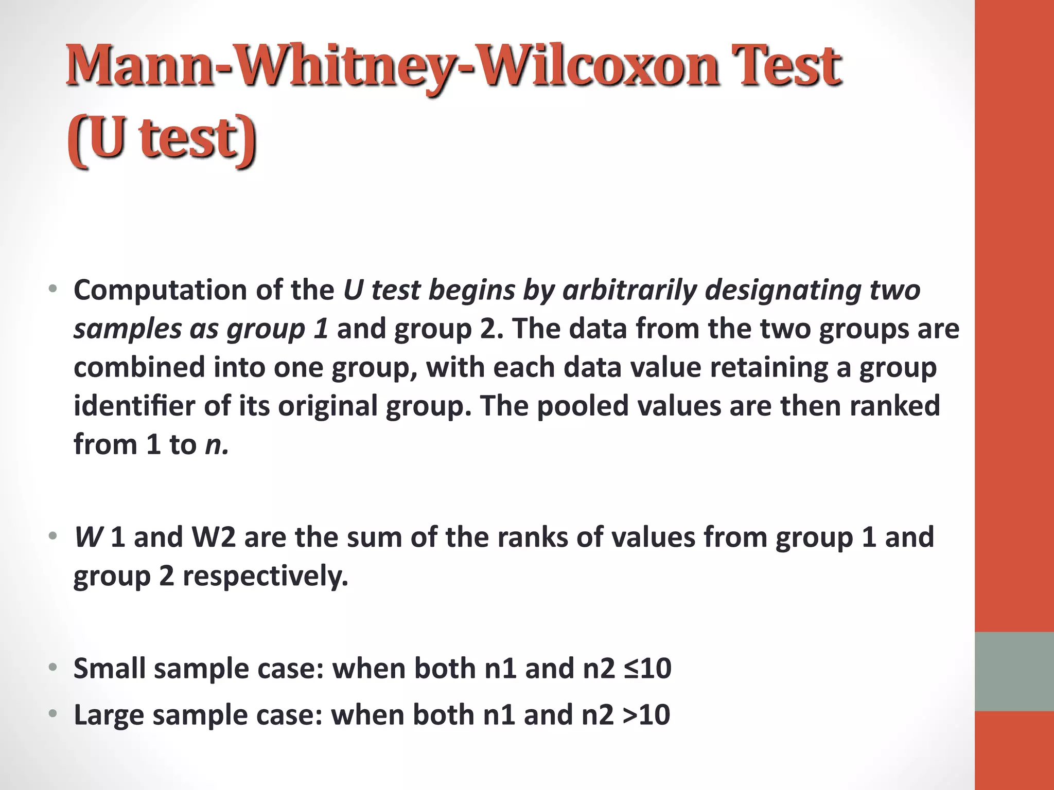 Mann-Whitney-Wilcoxon Test
(U test)
• Computation of the U test begins by arbitrarily designating two
samples as group 1 and group 2. The data from the two groups are
combined into one group, with each data value retaining a group
identiﬁer of its original group. The pooled values are then ranked
from 1 to n.
• W 1 and W2 are the sum of the ranks of values from group 1 and
group 2 respectively.
• Small sample case: when both n1 and n2 ≤10
• Large sample case: when both n1 and n2 >10
 