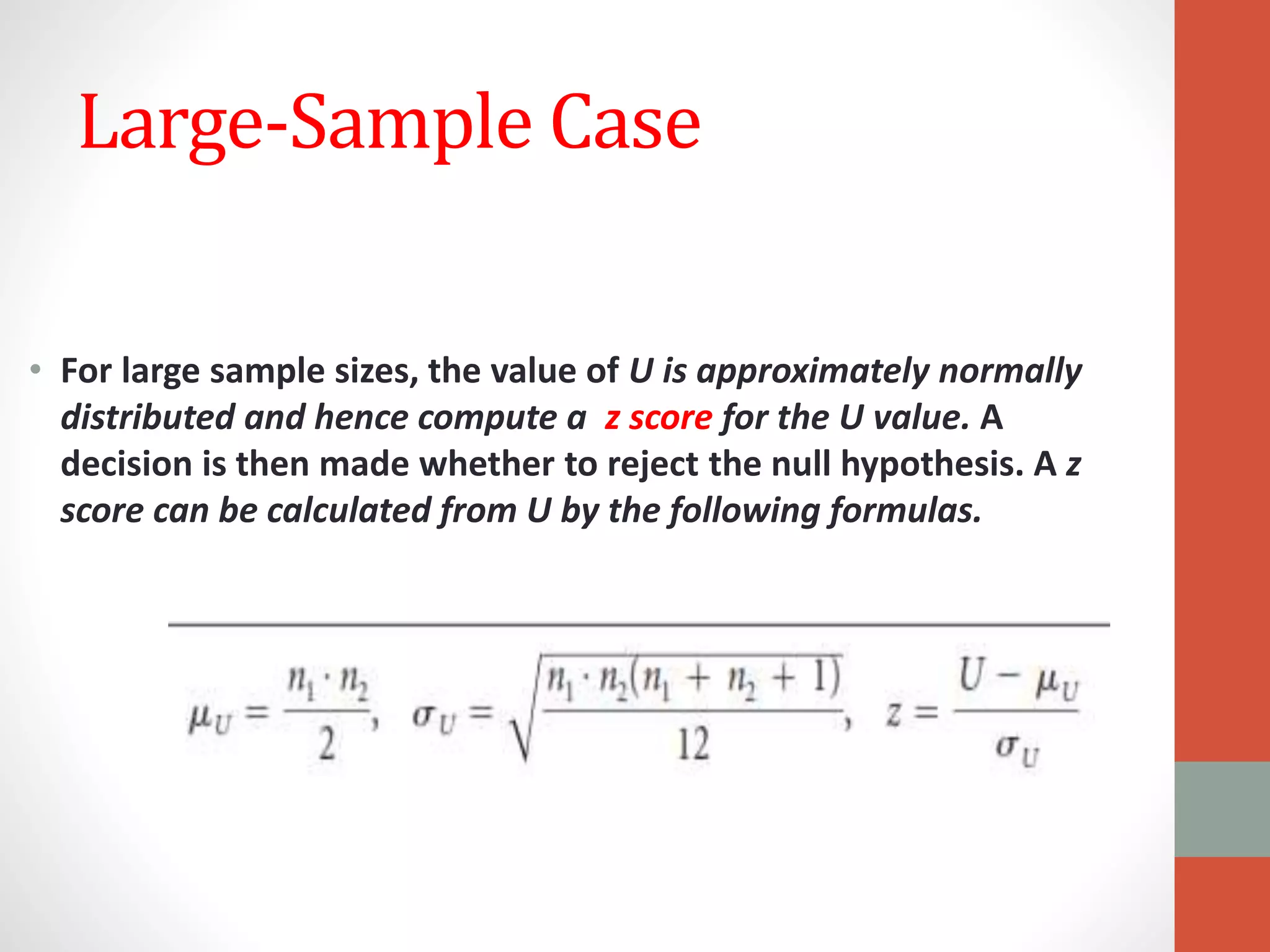 Large-Sample Case
• For large sample sizes, the value of U is approximately normally
distributed and hence compute a z score for the U value. A
decision is then made whether to reject the null hypothesis. A z
score can be calculated from U by the following formulas.
 