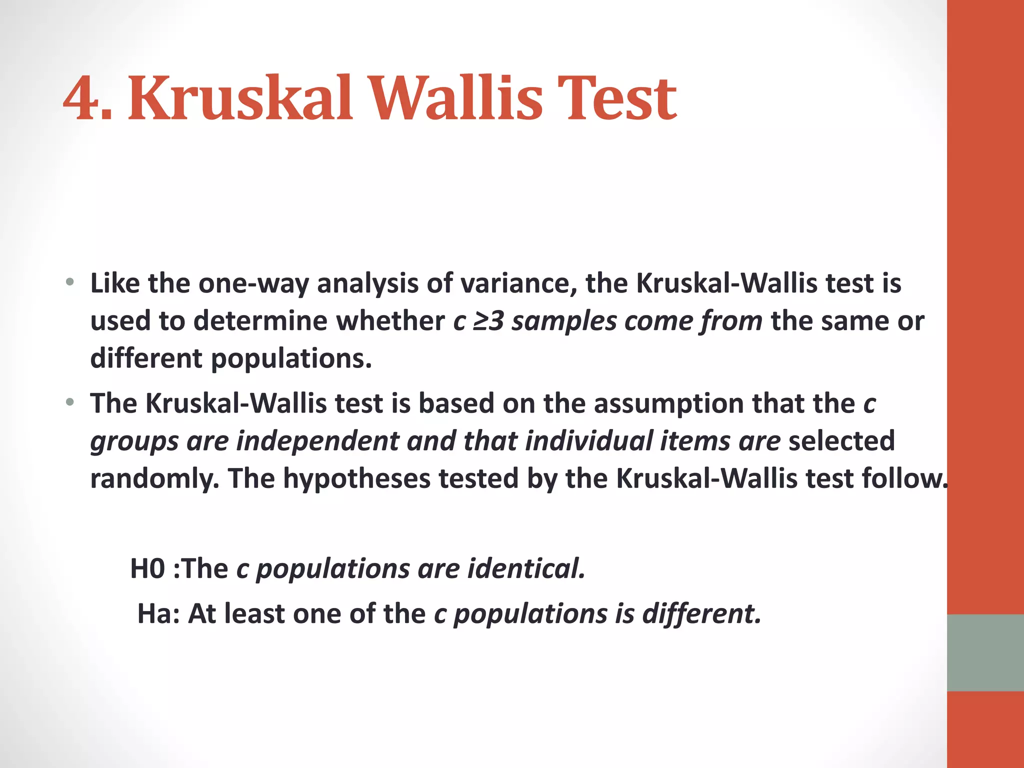 4. Kruskal Wallis Test
• Like the one-way analysis of variance, the Kruskal-Wallis test is
used to determine whether c ≥3 samples come from the same or
different populations.
• The Kruskal-Wallis test is based on the assumption that the c
groups are independent and that individual items are selected
randomly. The hypotheses tested by the Kruskal-Wallis test follow.
H0 :The c populations are identical.
Ha: At least one of the c populations is different.
 