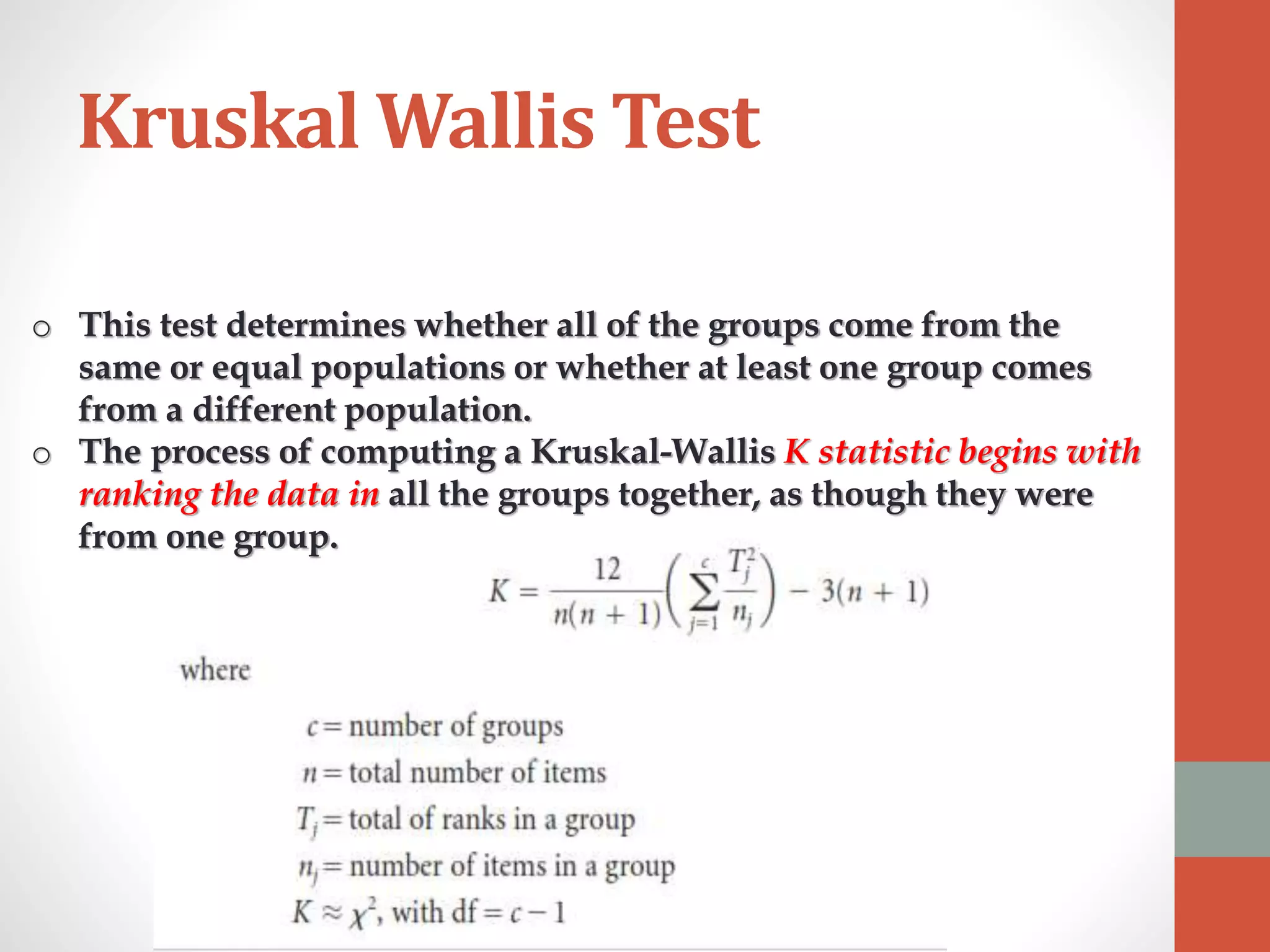 Kruskal Wallis Test
o This test determines whether all of the groups come from the
same or equal populations or whether at least one group comes
from a different population.
o The process of computing a Kruskal-Wallis K statistic begins with
ranking the data in all the groups together, as though they were
from one group.
 