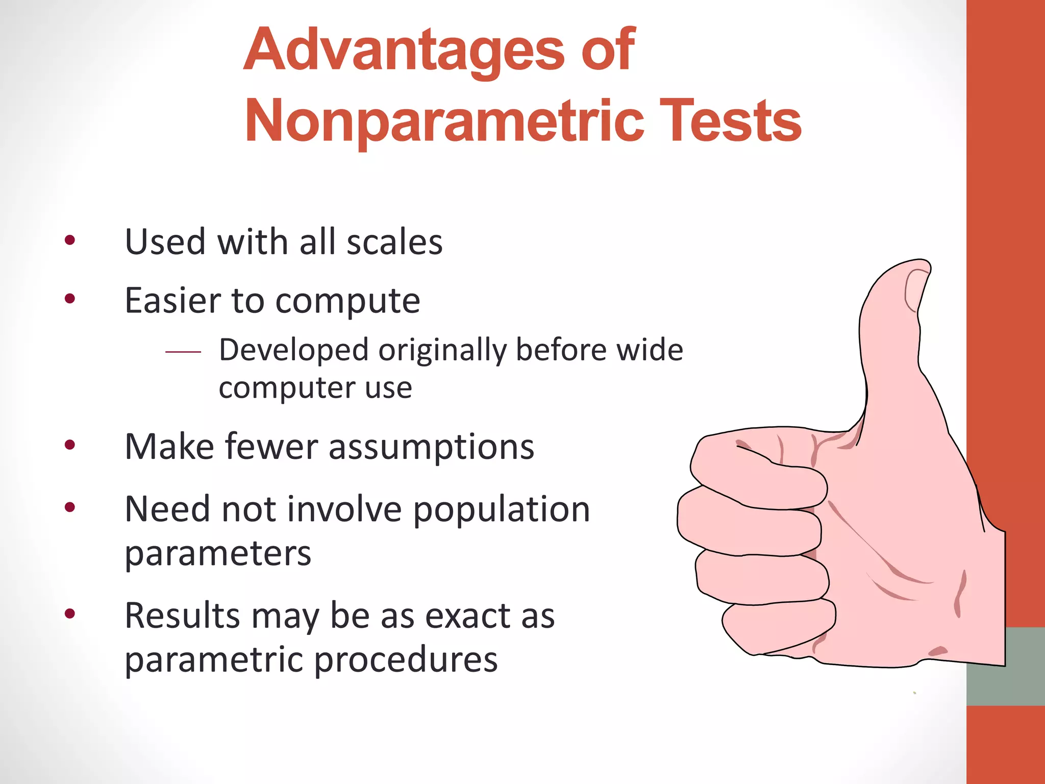 Advantages of
Nonparametric Tests
• Used with all scales
• Easier to compute
— Developed originally before wide
computer use
• Make fewer assumptions
• Need not involve population
parameters
• Results may be as exact as
parametric procedures
.
 