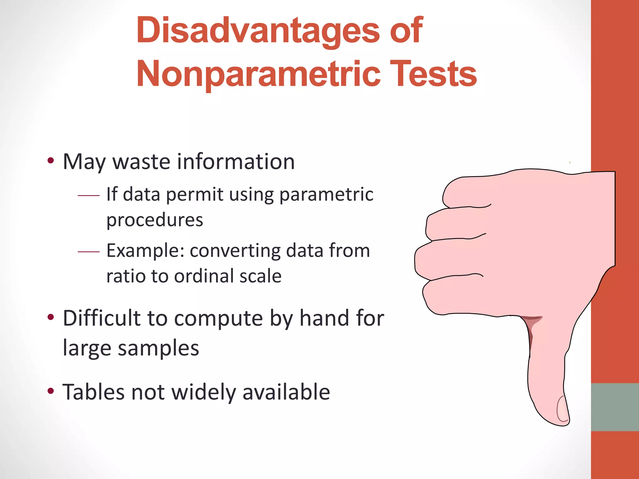 Disadvantages of
Nonparametric Tests
• May waste information
— If data permit using parametric
procedures
— Example: converting data from
ratio to ordinal scale
• Difficult to compute by hand for
large samples
• Tables not widely available
.
 