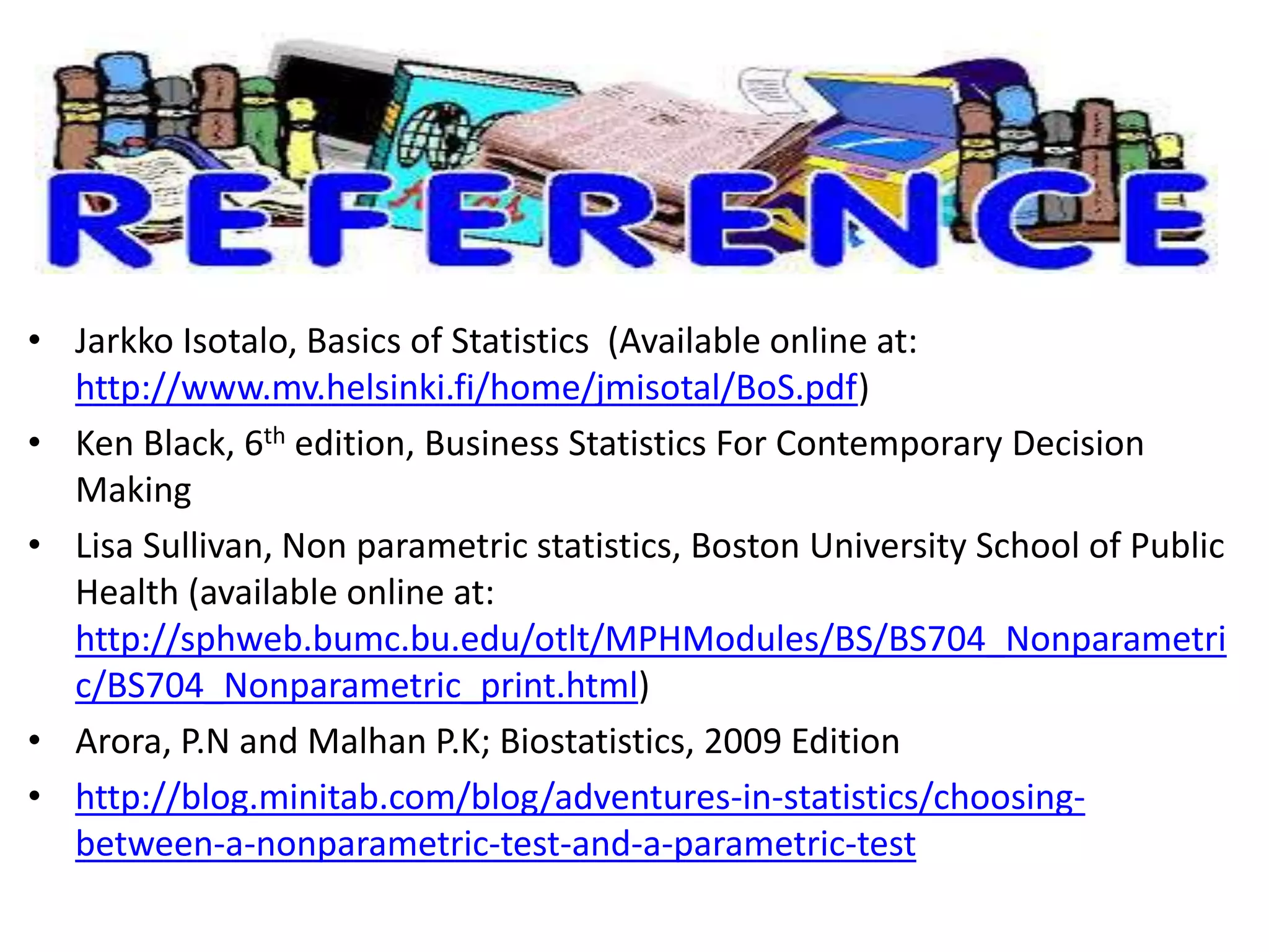 • Jarkko Isotalo, Basics of Statistics (Available online at:
http://www.mv.helsinki.fi/home/jmisotal/BoS.pdf)
• Ken Black, 6th edition, Business Statistics For Contemporary Decision
Making
• Lisa Sullivan, Non parametric statistics, Boston University School of Public
Health (available online at:
http://sphweb.bumc.bu.edu/otlt/MPHModules/BS/BS704_Nonparametri
c/BS704_Nonparametric_print.html)
• Arora, P.N and Malhan P.K; Biostatistics, 2009 Edition
• http://blog.minitab.com/blog/adventures-in-statistics/choosing-
between-a-nonparametric-test-and-a-parametric-test
 