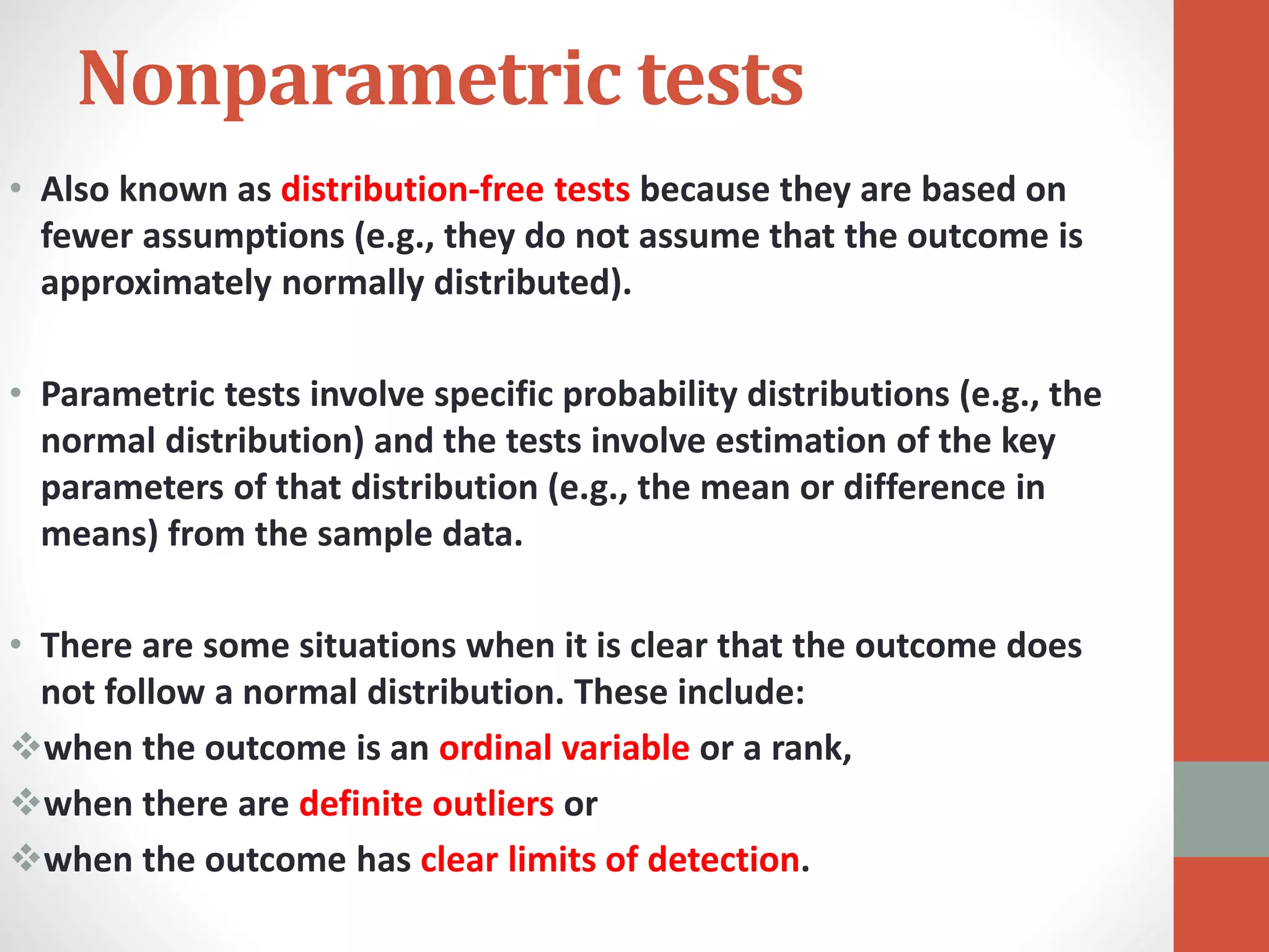 Nonparametric tests
• Also known as distribution-free tests because they are based on
fewer assumptions (e.g., they do not assume that the outcome is
approximately normally distributed).
• Parametric tests involve specific probability distributions (e.g., the
normal distribution) and the tests involve estimation of the key
parameters of that distribution (e.g., the mean or difference in
means) from the sample data.
• There are some situations when it is clear that the outcome does
not follow a normal distribution. These include:
when the outcome is an ordinal variable or a rank,
when there are definite outliers or
when the outcome has clear limits of detection.
 