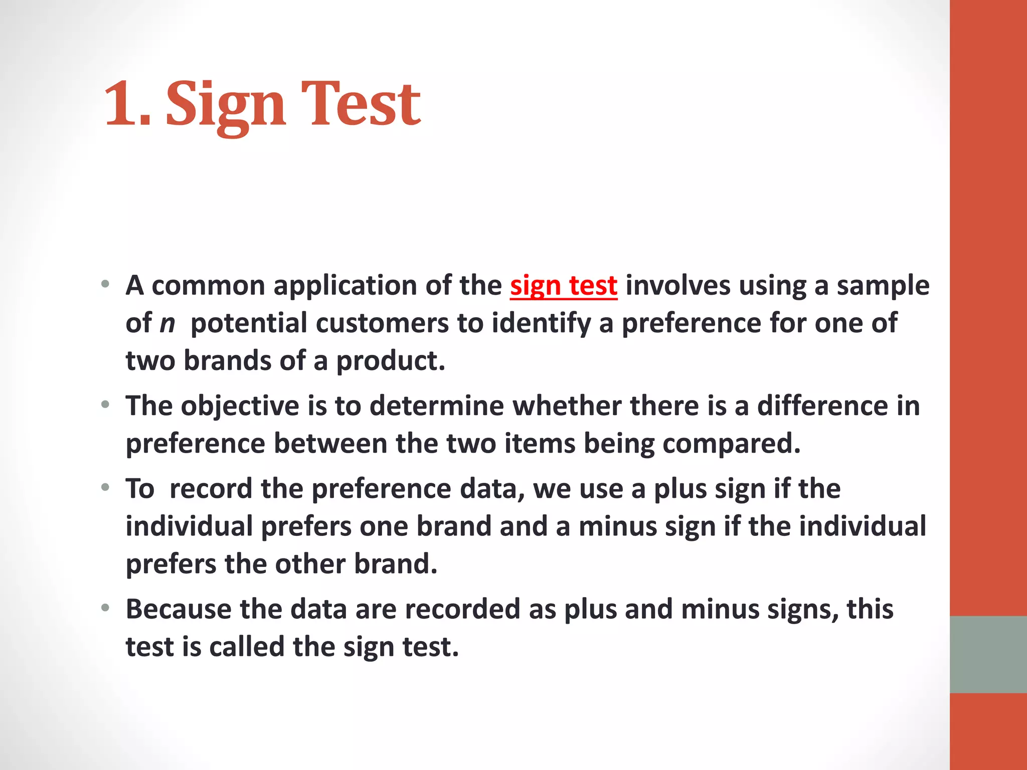 1. Sign Test
• A common application of the sign test involves using a sample
of n potential customers to identify a preference for one of
two brands of a product.
• The objective is to determine whether there is a difference in
preference between the two items being compared.
• To record the preference data, we use a plus sign if the
individual prefers one brand and a minus sign if the individual
prefers the other brand.
• Because the data are recorded as plus and minus signs, this
test is called the sign test.
 