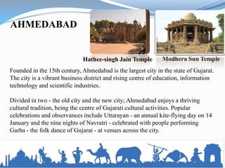 AHMEDABAD


                             Hathee-singh Jain Temple         Modhera Sun Temple
Founded in the 15th century, Ahmedabad is the largest city in the state of Gujarat.
The city is a vibrant business district and rising centre of education, information
technology and scientific industries.

Divided in two - the old city and the new city; Ahmedabad enjoys a thriving
cultural tradition, being the centre of Gujarati cultural activities. Popular
celebrations and observances include Uttarayan - an annual kite-flying day on 14
January and the nine nights of Navratri - celebrated with people performing
Garba - the folk dance of Gujarat - at venues across the city.
 